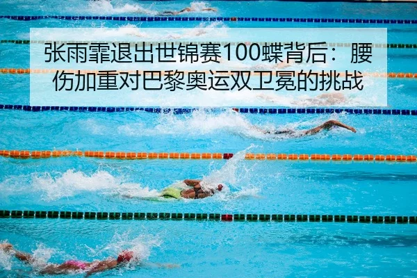 张雨霏退出世锦赛100蝶背后：腰伤加重对巴黎奥运双卫冕的挑战